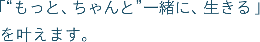 「“もっと、ちゃんと”一緒に、生きる」を叶えます。