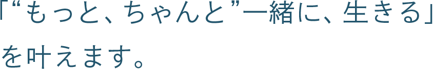 「“もっと、ちゃんと”一緒に、生きる」を叶えます。