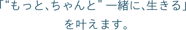「“もっと、ちゃんと”一緒に、生きる」を叶えます。