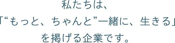 私たちは、「“もっと、ちゃんと” 一緒に、生きる」を掲げる企業です。
